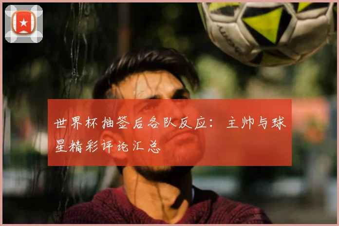世界杯抽签后各队反应：主帅与球星精彩评论汇总