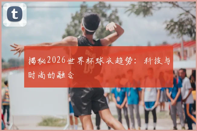 揭秘2026世界杯球衣趋势：科技与时尚的融合